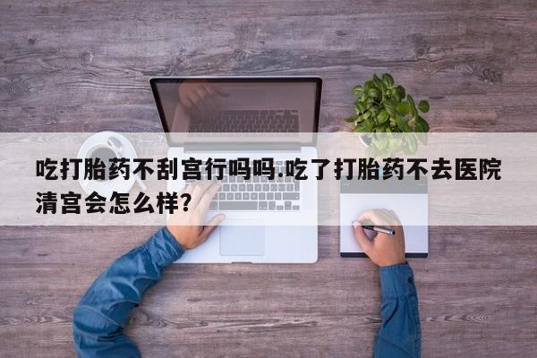 米非司酮片网上购买微信吃打胎药不刮宫行吗吗.吃了打胎药不去医院清宫会怎么样？