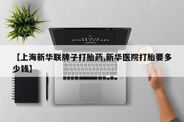 米非司酮片网上购买微信【上海新华联牌子打胎药,新华医院打胎要多少钱】