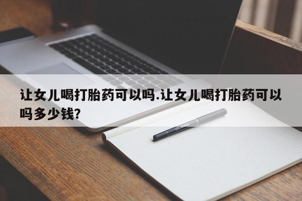 米非司酮片网上购买微信让女儿喝打胎药可以吗.让女儿喝打胎药可以吗多少钱？
