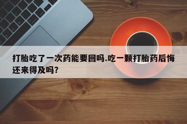 米非司酮片网上购买微信打胎吃了一次药能要回吗.吃一颗打胎药后悔还来得及吗？