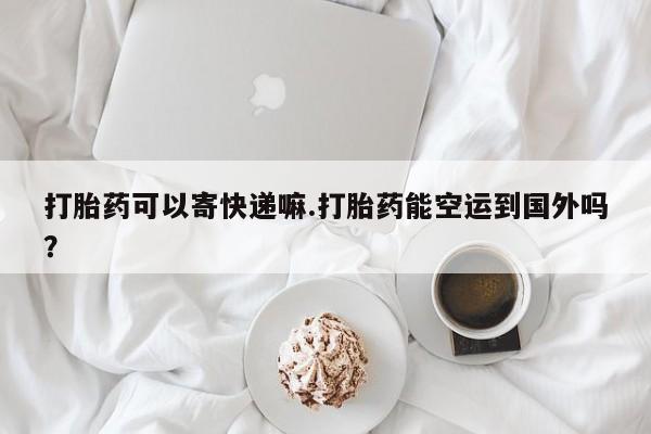 米非司酮片网上购买微信打胎药可以寄快递嘛.打胎药能空运到国外吗？
