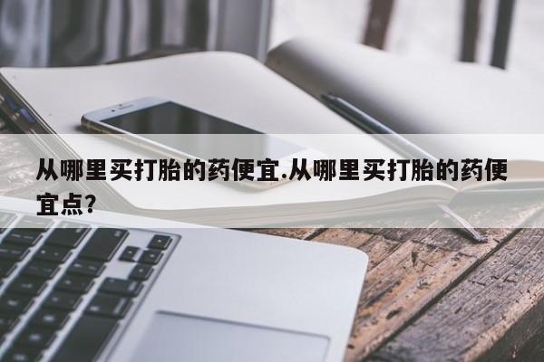 米非司酮片网上购买微信从哪里买打胎的药便宜.从哪里买打胎的药便宜点？