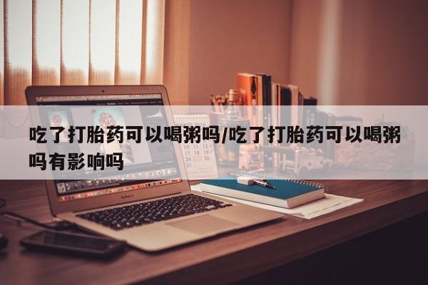 米非司酮片网上购买微信吃了打胎药可以喝粥吗/吃了打胎药可以喝粥吗有影响吗