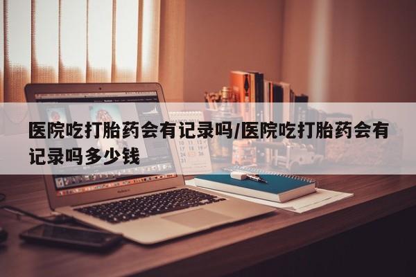 米非司酮片网上购买微信医院吃打胎药会有记录吗/医院吃打胎药会有记录吗多少钱