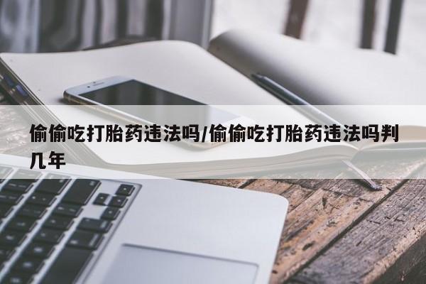 米非司酮片网上购买微信偷偷吃打胎药违法吗/偷偷吃打胎药违法吗判几年