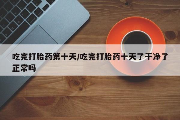 米非司酮片网上购买微信吃完打胎药第十天/吃完打胎药十天了干净了正常吗