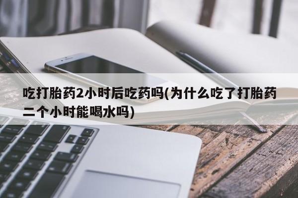 米非司酮片网上购买微信吃打胎药2小时后吃药吗(为什么吃了打胎药二个小时能喝水吗)