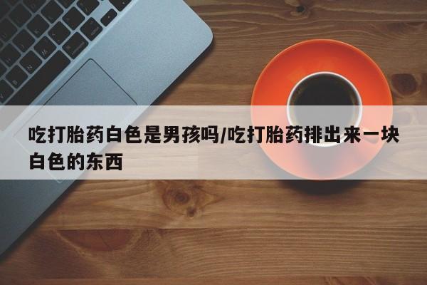 米非司酮片网上购买微信吃打胎药白色是男孩吗/吃打胎药排出来一块白色的东西