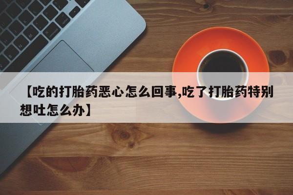 米非司酮片网上购买微信【吃的打胎药恶心怎么回事,吃了打胎药特别想吐怎么办】