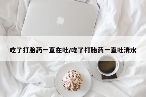 米非司酮片网上购买微信吃了打胎药一直在吐/吃了打胎药一直吐清水