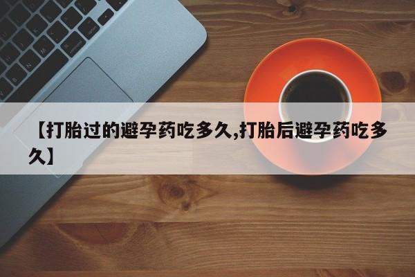 米非司酮片网上购买微信【打胎过的避孕药吃多久,打胎后避孕药吃多久】