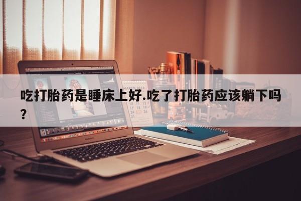 米非司酮片网上购买微信吃打胎药是睡床上好.吃了打胎药应该躺下吗？