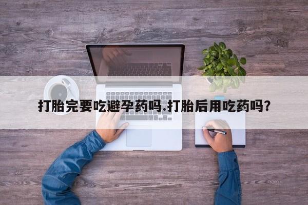 米非司酮片网上购买微信打胎完要吃避孕药吗.打胎后用吃药吗？