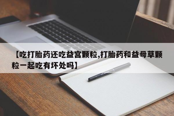 米非司酮片网上购买微信【吃打胎药还吃益宫颗粒,打胎药和益母草颗粒一起吃有坏处吗】