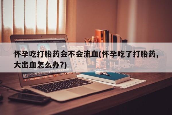 米非司酮片网上购买微信怀孕吃打胎药会不会流血(怀孕吃了打胎药,大出血怎么办?)