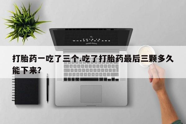米非司酮片网上购买微信打胎药一吃了三个.吃了打胎药最后三颗多久能下来?