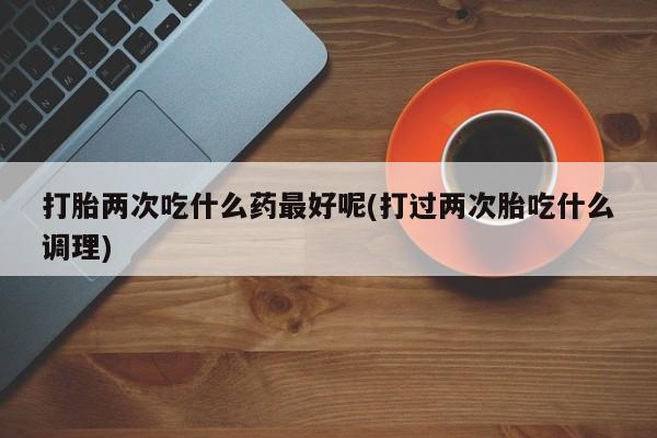 米非司酮片网上购买微信打胎两次吃什么药最好呢(打过两次胎吃什么调理)