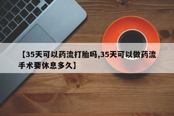 米非司酮片网上购买微信【35天可以药流打胎吗,35天可以做药流手术要休息多久】