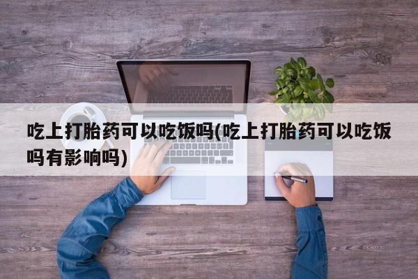 米非司酮片网上购买微信吃上打胎药可以吃饭吗(吃上打胎药可以吃饭吗有影响吗)