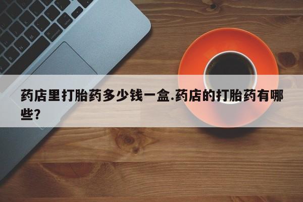 米非司酮片网上购买微信药店里打胎药多少钱一盒.药店的打胎药有哪些？