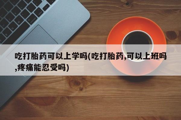 米非司酮片网上购买微信吃打胎药可以上学吗(吃打胎药,可以上班吗,疼痛能忍受吗)