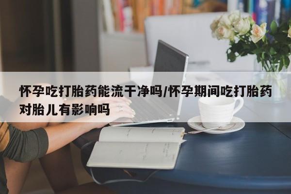 米非司酮片网上购买微信怀孕吃打胎药能流干净吗/怀孕期间吃打胎药对胎儿有影响吗