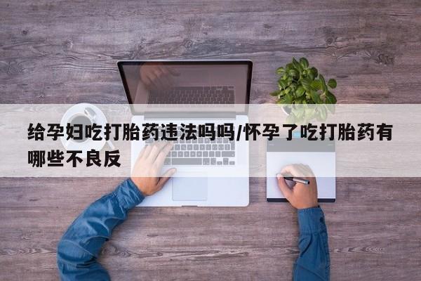 米非司酮片网上购买微信给孕妇吃打胎药违法吗吗/怀孕了吃打胎药有哪些不良反