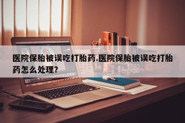 米非司酮片网上购买微信医院保胎被误吃打胎药.医院保胎被误吃打胎药怎么处理？