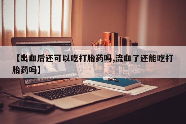 米非司酮片网上购买微信【出血后还可以吃打胎药吗,流血了还能吃打胎药吗】