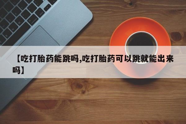 米非司酮片网上购买微信【吃打胎药能跳吗,吃打胎药可以跳就能出来吗】