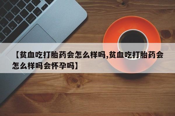 米非司酮片网上购买微信【贫血吃打胎药会怎么样吗,贫血吃打胎药会怎么样吗会怀孕吗】