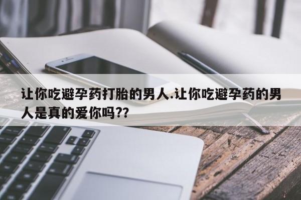 米非司酮片网上购买微信让你吃避孕药打胎的男人.让你吃避孕药的男人是真的爱你吗?？