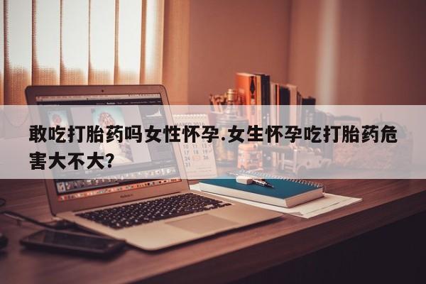 米非司酮片网上购买微信敢吃打胎药吗女性怀孕.女生怀孕吃打胎药危害大不大？