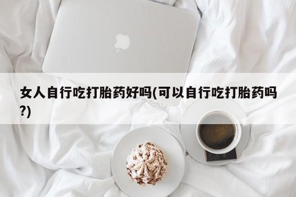 米非司酮片网上购买微信女人自行吃打胎药好吗(可以自行吃打胎药吗?)