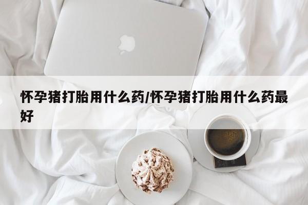米非司酮片网上购买微信怀孕猪打胎用什么药/怀孕猪打胎用什么药最好