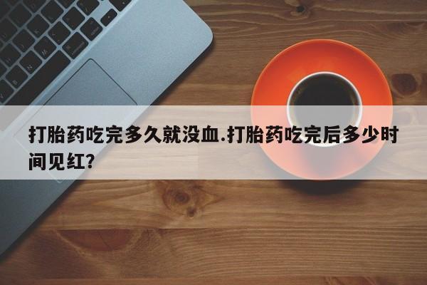 米非司酮片网上购买微信打胎药吃完多久就没血.打胎药吃完后多少时间见红？