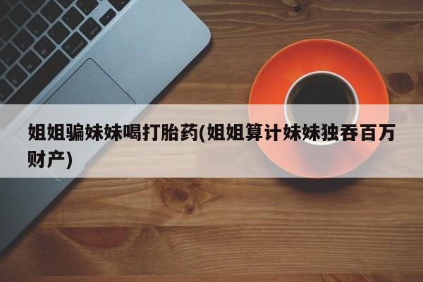 米非司酮片网上购买微信姐姐骗妹妹喝打胎药(姐姐算计妹妹独吞百万财产)