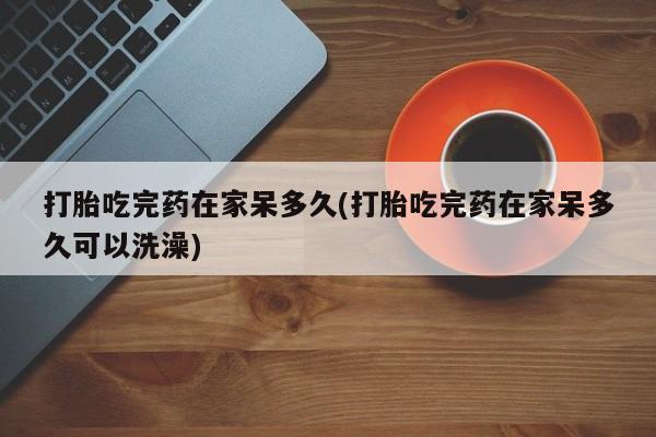 米非司酮片网上购买微信打胎吃完药在家呆多久(打胎吃完药在家呆多久可以洗澡)