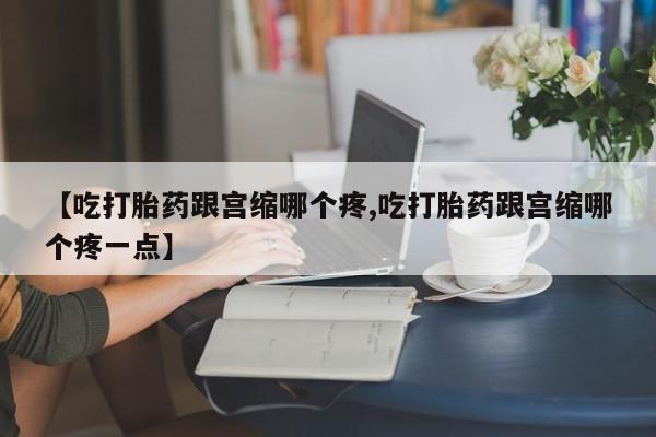 米非司酮片网上购买微信【吃打胎药跟宫缩哪个疼,吃打胎药跟宫缩哪个疼一点】