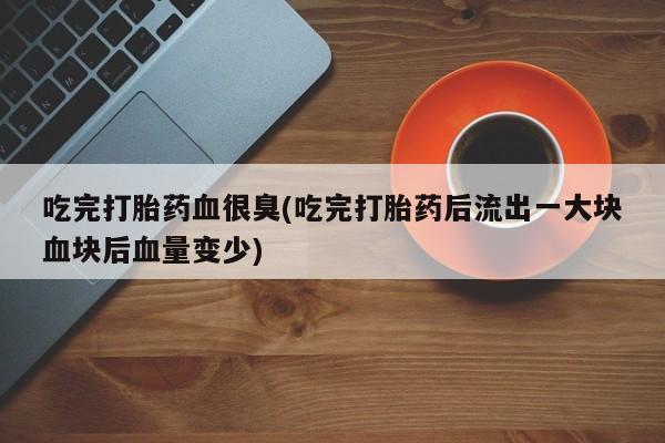 米非司酮片网上购买微信吃完打胎药血很臭(吃完打胎药后流出一大块血块后血量变少)