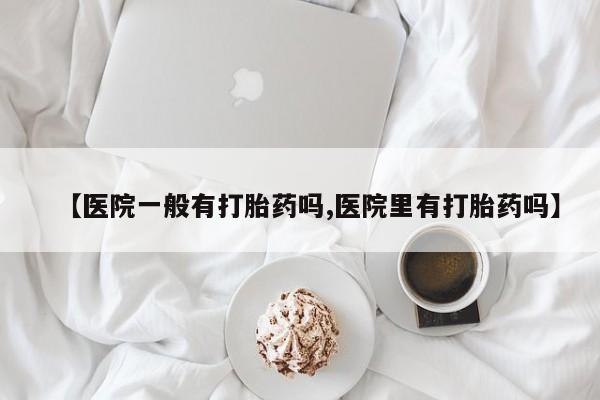 米非司酮片网上购买微信【医院一般有打胎药吗,医院里有打胎药吗】