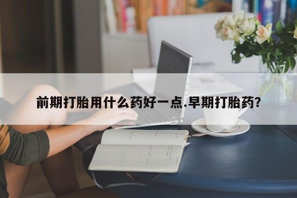 米非司酮片网上购买微信前期打胎用什么药好一点.早期打胎药？