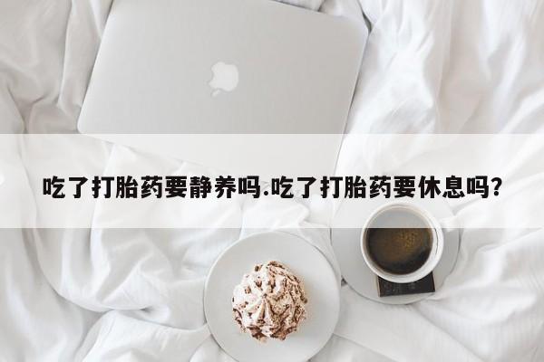 米非司酮片网上购买微信吃了打胎药要静养吗.吃了打胎药要休息吗？