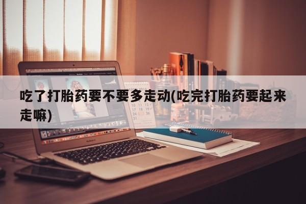 米非司酮片网上购买微信吃了打胎药要不要多走动(吃完打胎药要起来走嘛)