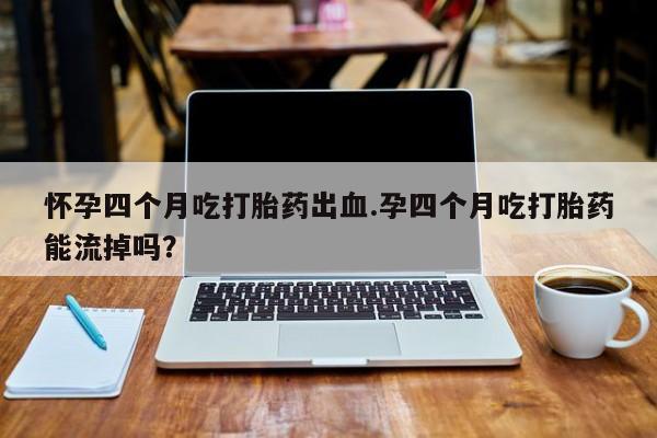 米非司酮片网上购买微信怀孕四个月吃打胎药出血.孕四个月吃打胎药能流掉吗？