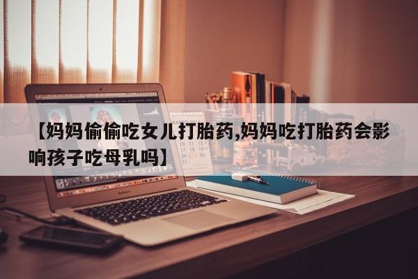 米非司酮片网上购买微信【妈妈偷偷吃女儿打胎药,妈妈吃打胎药会影响孩子吃母乳吗】