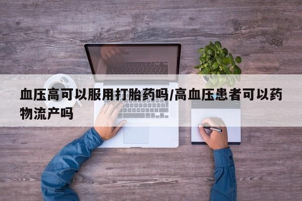 米非司酮片网上购买微信血压高可以服用打胎药吗/高血压患者可以药物流产吗