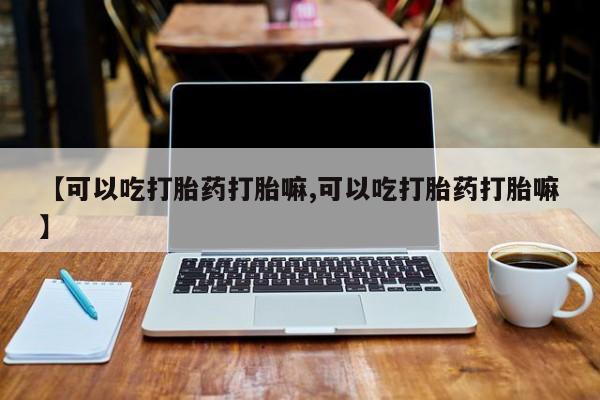 米非司酮片网上购买微信【可以吃打胎药打胎嘛,可以吃打胎药打胎嘛】