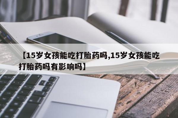 米非司酮片网上购买微信【15岁女孩能吃打胎药吗,15岁女孩能吃打胎药吗有影响吗】