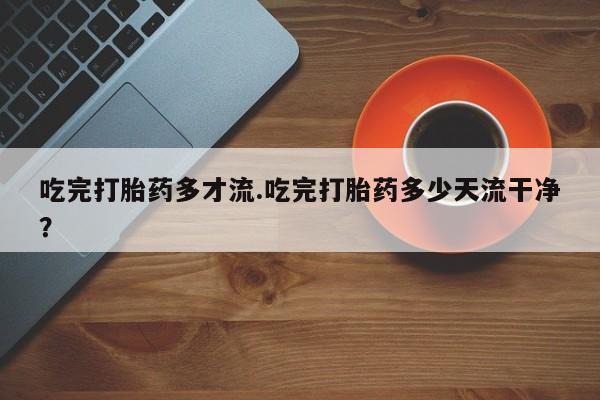 米非司酮片网上购买微信吃完打胎药多才流.吃完打胎药多少天流干净？